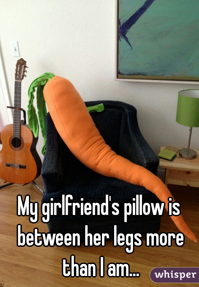 My girlfriend's pillow is between her legs more than I am...