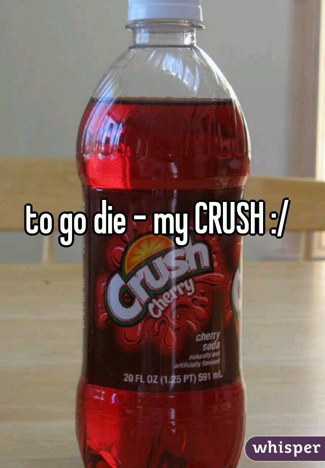 to go die - my CRUSH :/ 