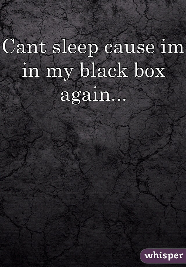 Cant sleep cause im in my black box again...