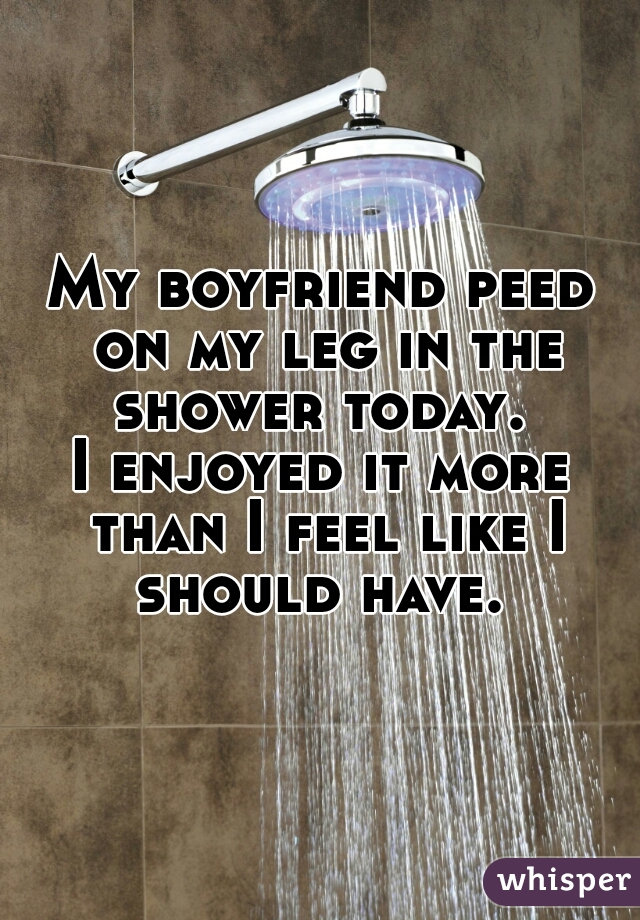 My boyfriend peed on my leg in the shower today. 

I enjoyed it more than I feel like I should have. 