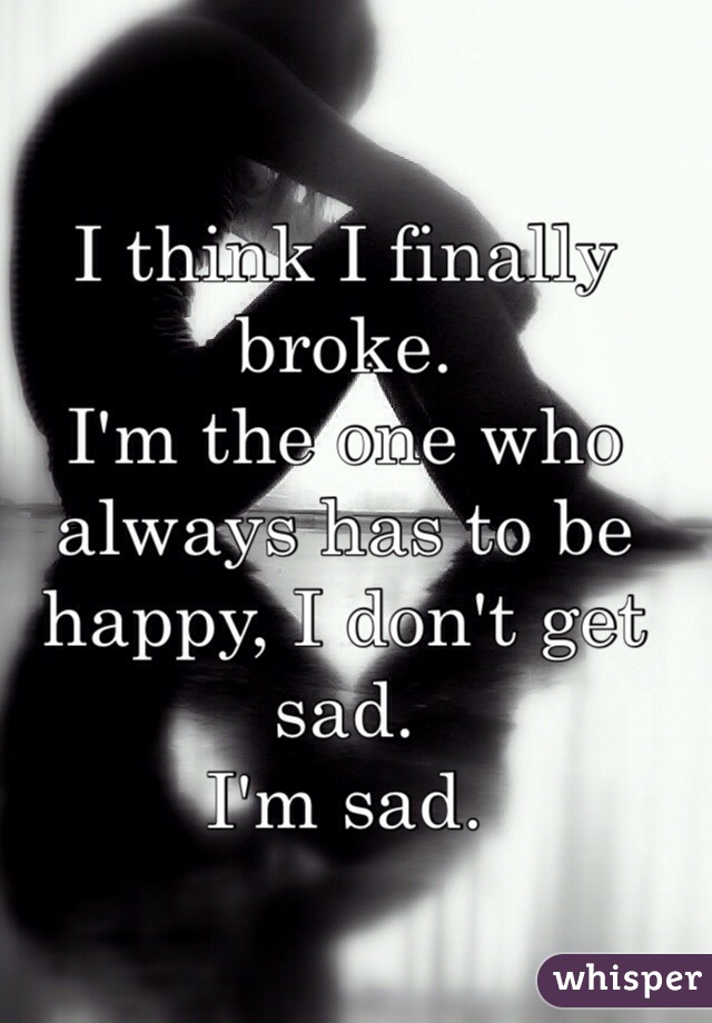 I think I finally broke. 
I'm the one who always has to be happy, I don't get sad. 
I'm sad. 