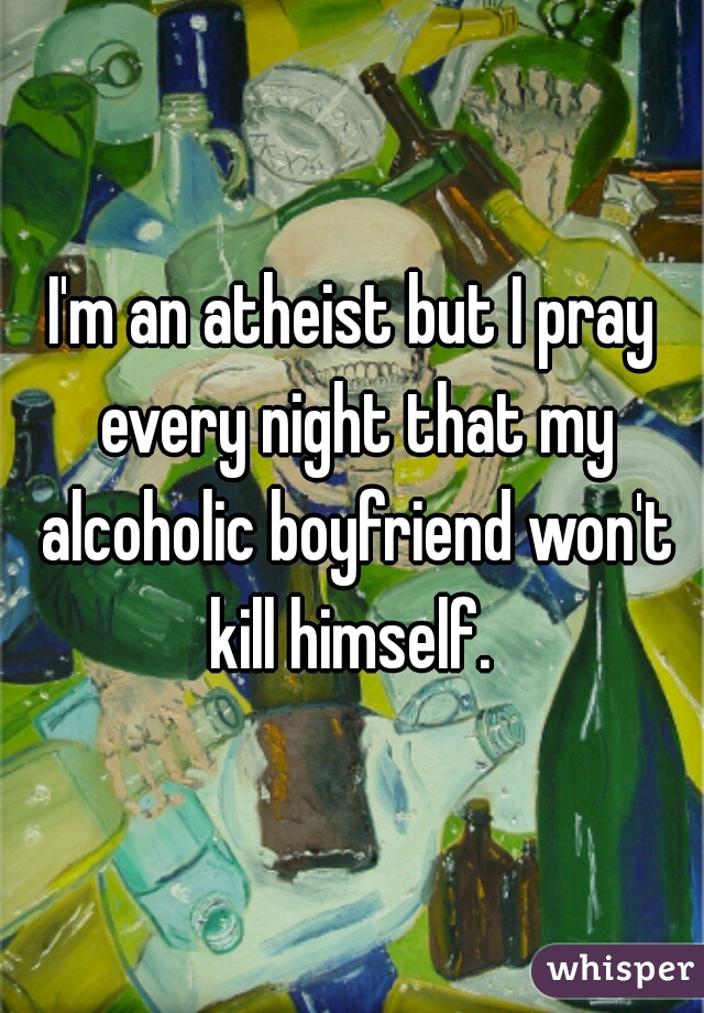 I'm an atheist but I pray every night that my alcoholic boyfriend won't kill himself. 