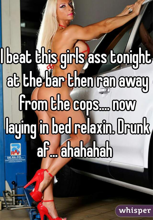 I beat this girls ass tonight at the bar then ran away from the cops.... now laying in bed relaxin. Drunk af... ahahahah  
 