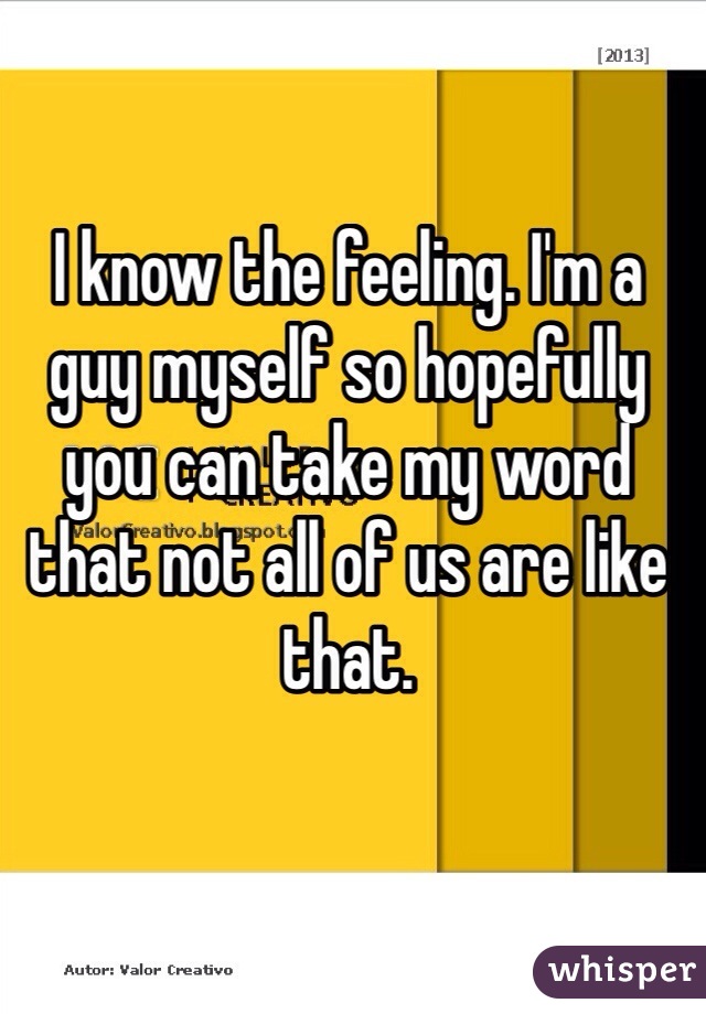 I know the feeling. I'm a guy myself so hopefully you can take my word that not all of us are like that. 