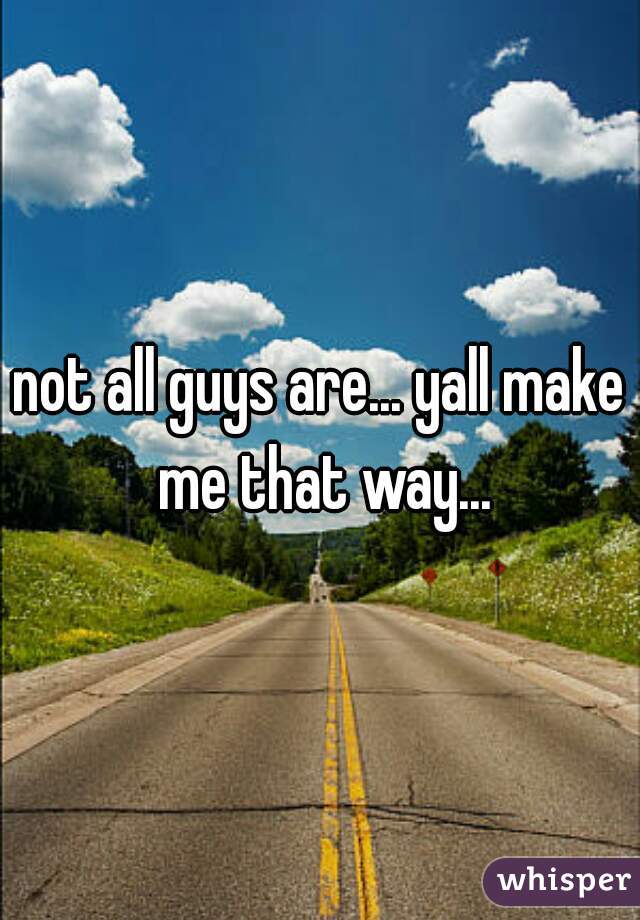 not all guys are... yall make me that way...