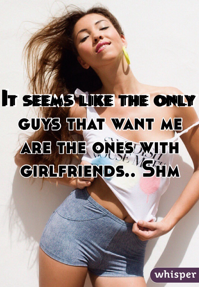 It seems like the only guys that want me are the ones with girlfriends.. Shm