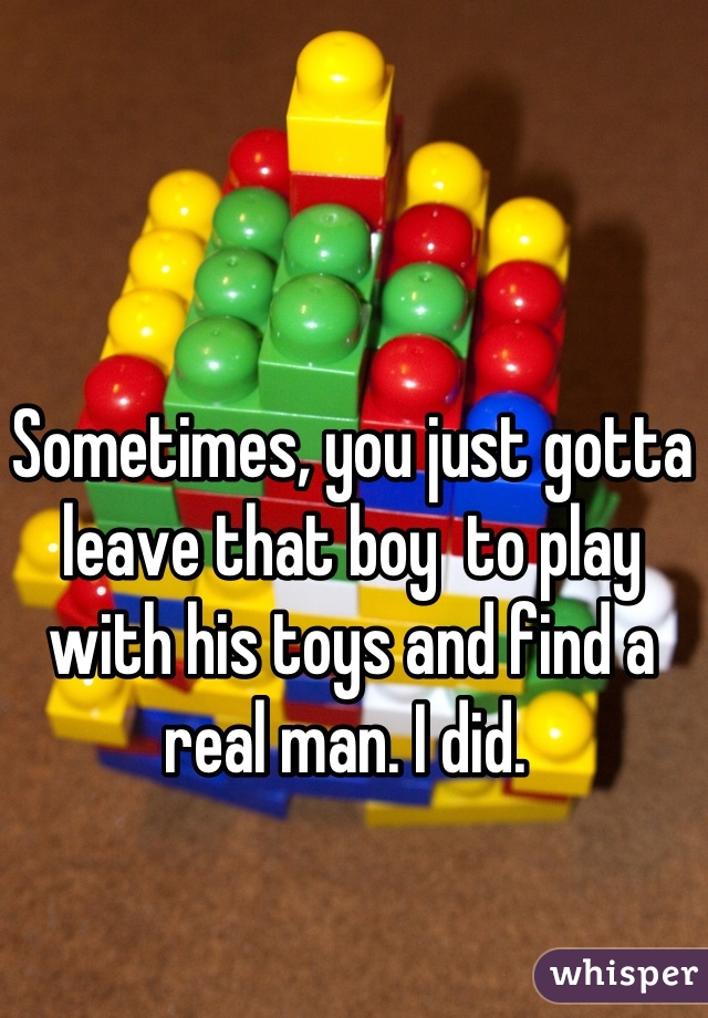 Sometimes, you just gotta leave that boy  to play with his toys and find a real man. I did. 