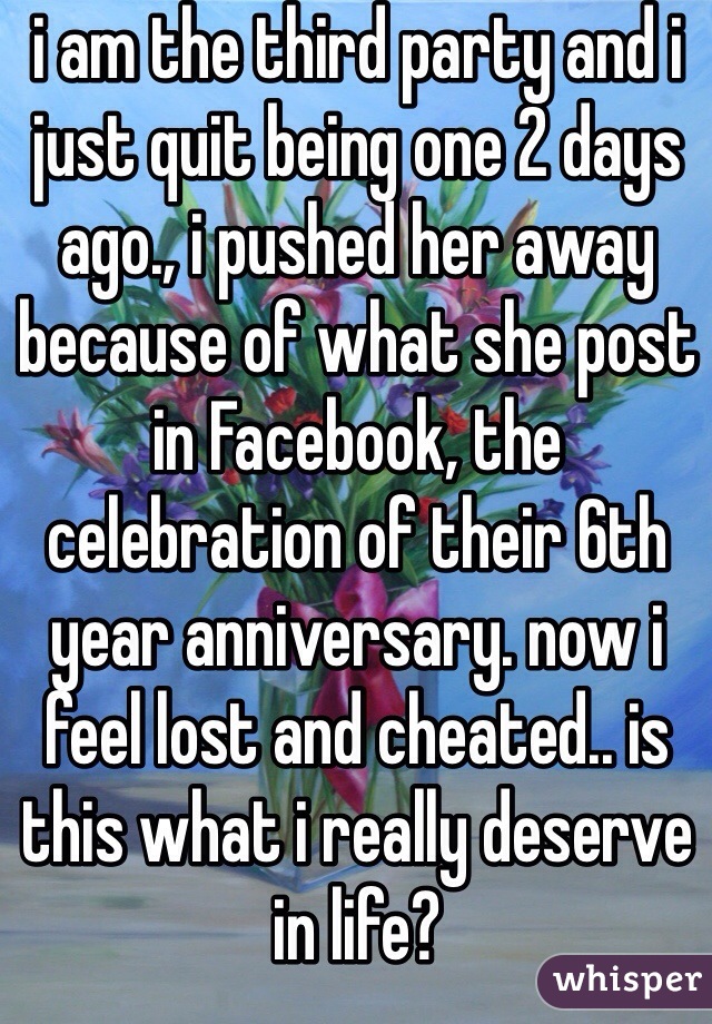 i am the third party and i just quit being one 2 days ago., i pushed her away because of what she post in Facebook, the celebration of their 6th year anniversary. now i feel lost and cheated.. is this what i really deserve in life? 