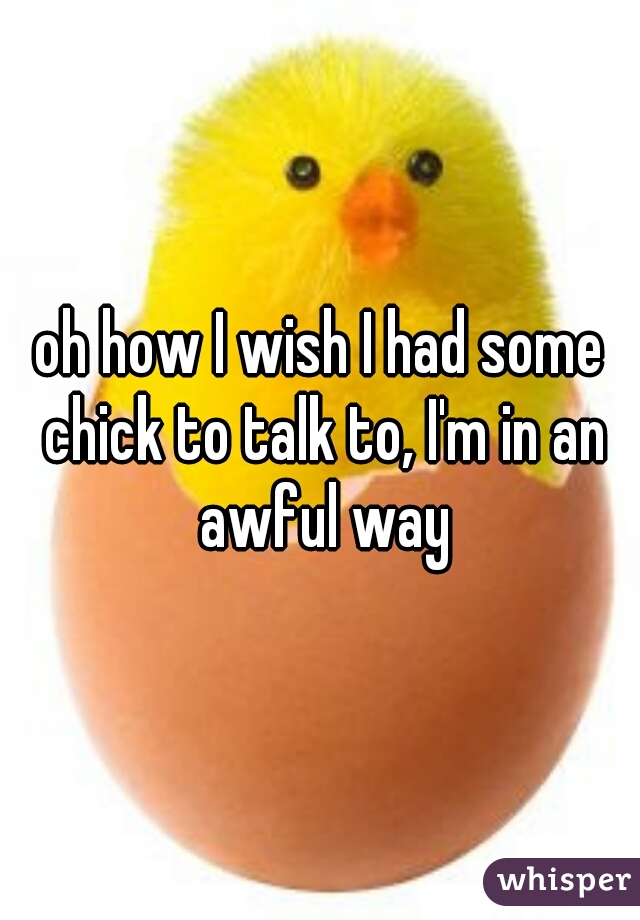 oh how I wish I had some chick to talk to, I'm in an awful way