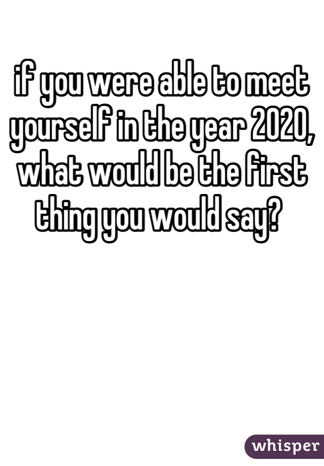 if you were able to meet yourself in the year 2020,
what would be the first thing you would say? 