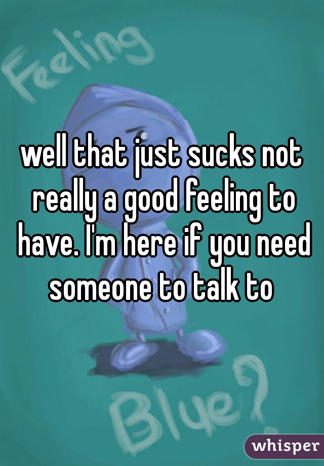 well that just sucks not really a good feeling to have. I'm here if you need someone to talk to 