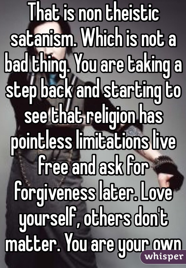 That is non theistic satanism. Which is not a bad thing. You are taking a step back and starting to see that religion has pointless limitations live free and ask for forgiveness later. Love yourself, others don't matter. You are your own god.