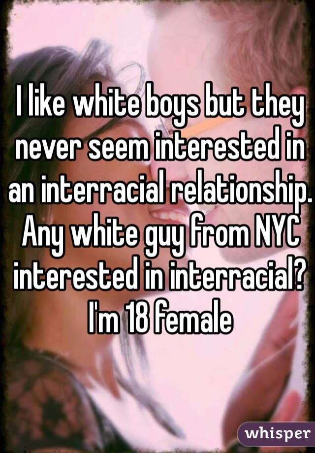 I like white boys but they never seem interested in an interracial relationship. Any white guy from NYC interested in interracial? I'm 18 female 