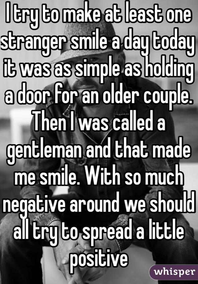 I try to make at least one stranger smile a day today it was as simple as holding a door for an older couple. Then I was called a gentleman and that made me smile. With so much negative around we should all try to spread a little positive 