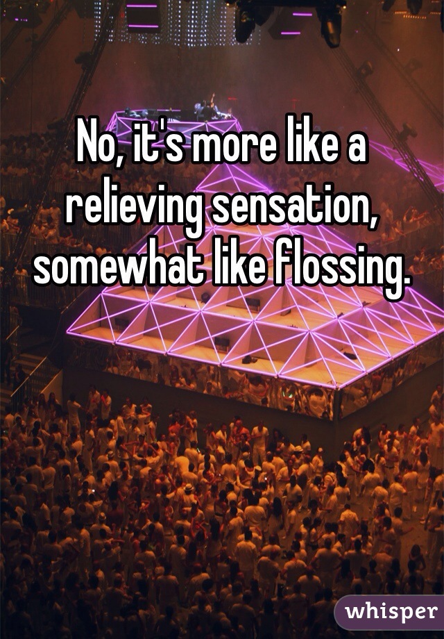 No, it's more like a relieving sensation, somewhat like flossing.