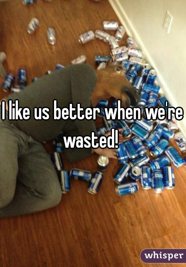 I like us better when we're wasted!  