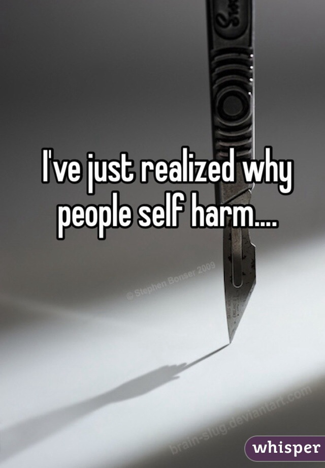 I've just realized why people self harm....