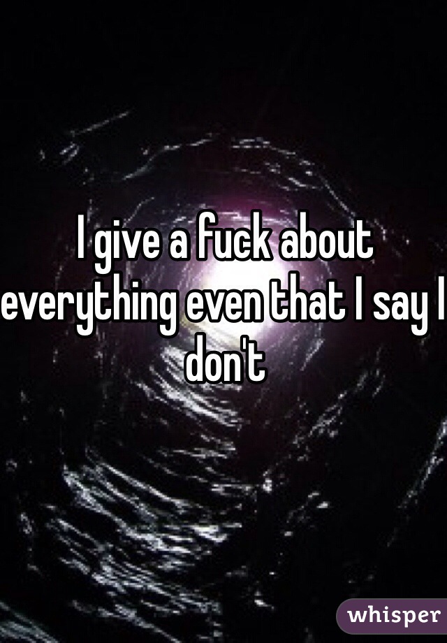 I give a fuck about everything even that I say I don't