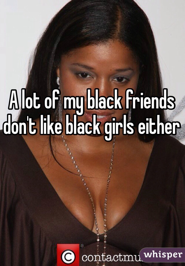 A lot of my black friends don't like black girls either 