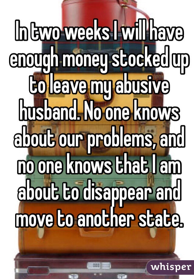 In two weeks I will have enough money stocked up to leave my abusive husband. No one knows about our problems, and no one knows that I am about to disappear and move to another state. 