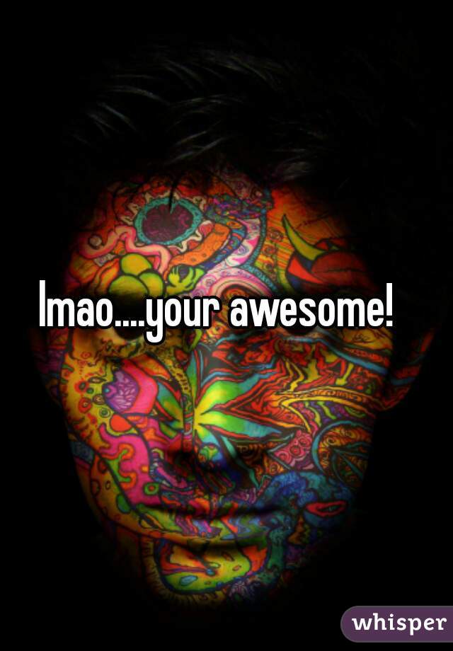 lmao....your awesome!  