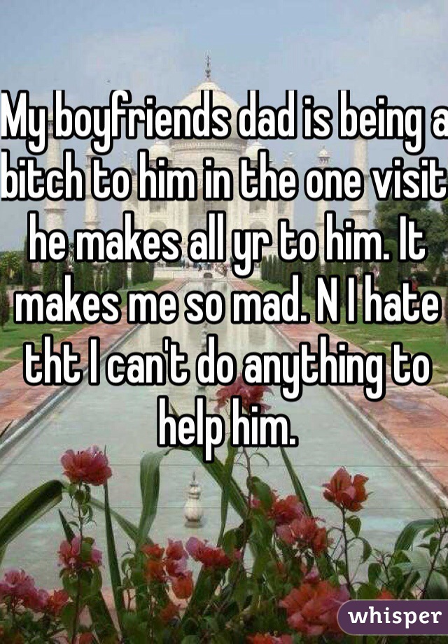 My boyfriends dad is being a bitch to him in the one visit he makes all yr to him. It makes me so mad. N I hate tht I can't do anything to help him.
