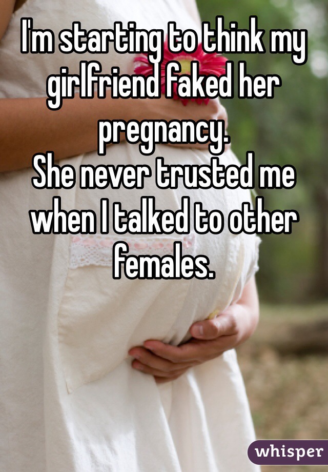 I'm starting to think my girlfriend faked her pregnancy. 
She never trusted me when I talked to other females. 