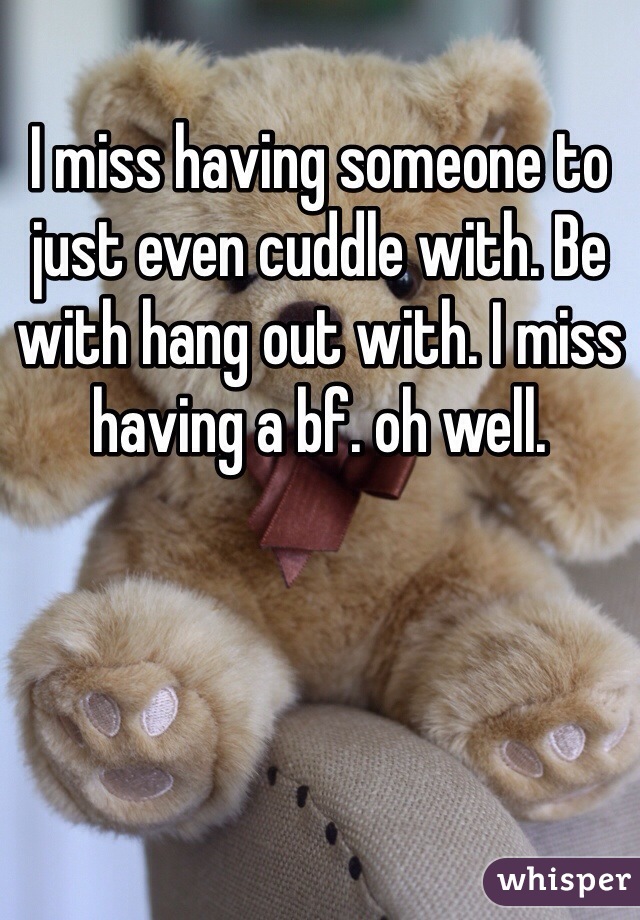 I miss having someone to just even cuddle with. Be with hang out with. I miss having a bf. oh well. 