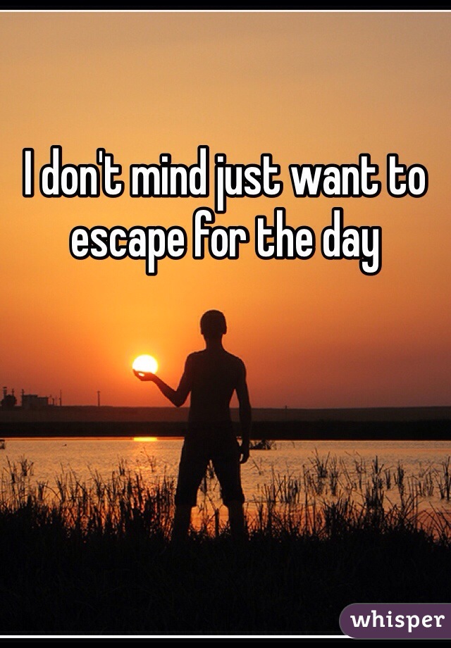 I don't mind just want to escape for the day 