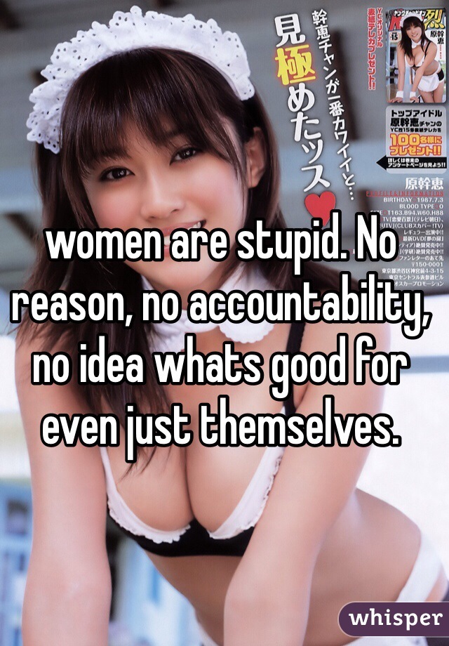 women are stupid. No reason, no accountability, no idea whats good for even just themselves.