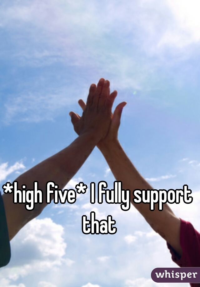 *high five* I fully support that