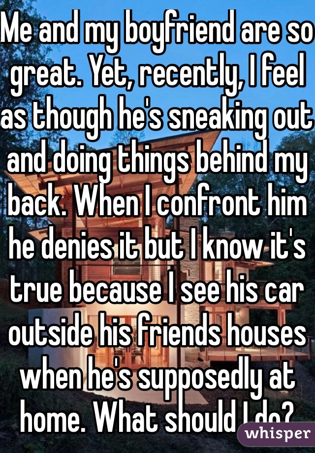 Me and my boyfriend are so great. Yet, recently, I feel as though he's sneaking out and doing things behind my back. When I confront him he denies it but I know it's true because I see his car outside his friends houses when he's supposedly at home. What should I do? 