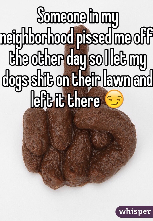 Someone in my neighborhood pissed me off the other day so I let my dogs shit on their lawn and left it there 😏