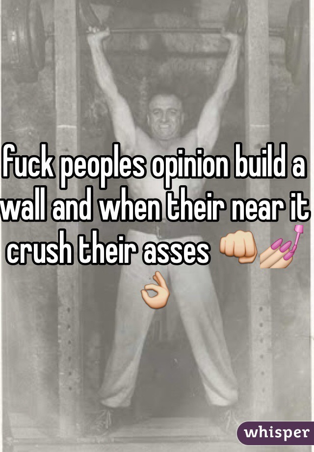 fuck peoples opinion build a wall and when their near it crush their asses 👊💅👌