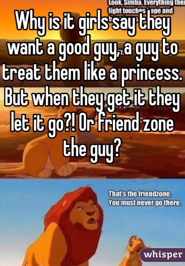Why is it girls say they want a good guy, a guy to treat them like a princess. But when they get it they let it go?! Or friend zone the guy?
