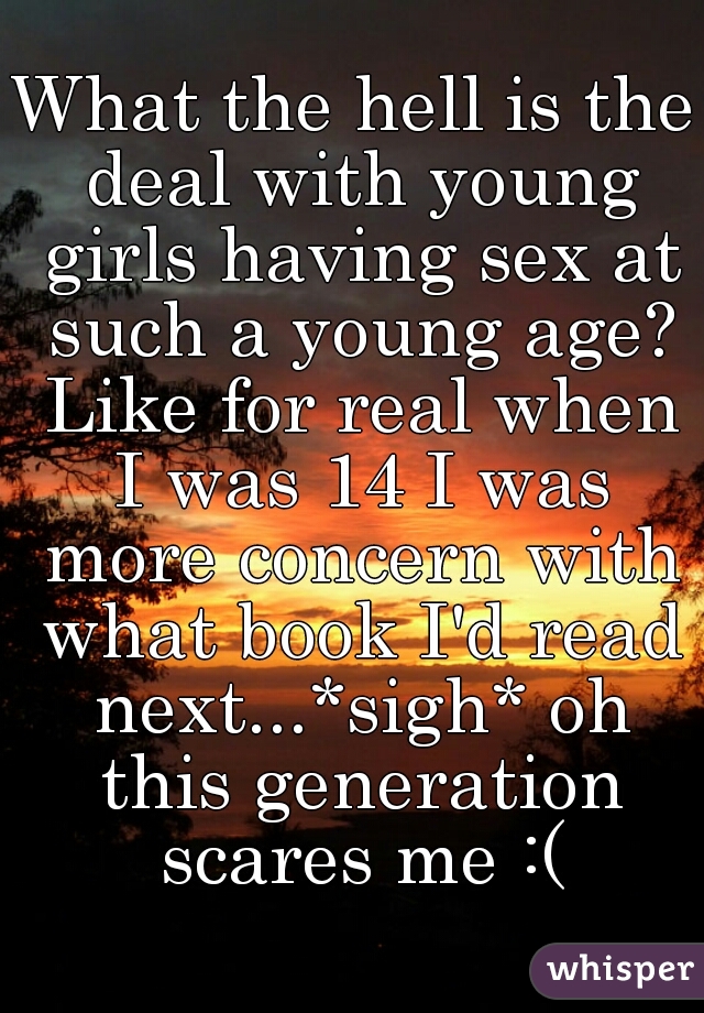 What the hell is the deal with young girls having sex at such a young age? Like for real when I was 14 I was more concern with what book I'd read next...*sigh* oh this generation scares me :(