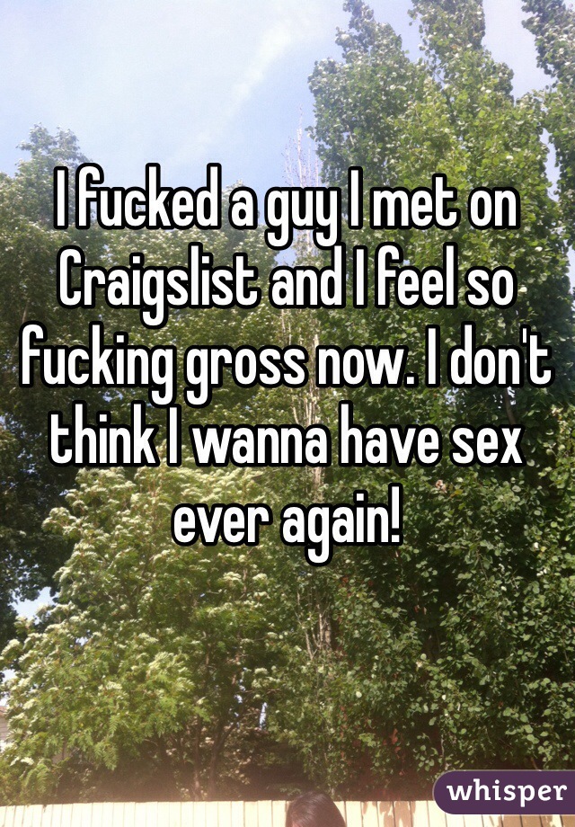 I fucked a guy I met on Craigslist and I feel so fucking gross now. I don't think I wanna have sex ever again!