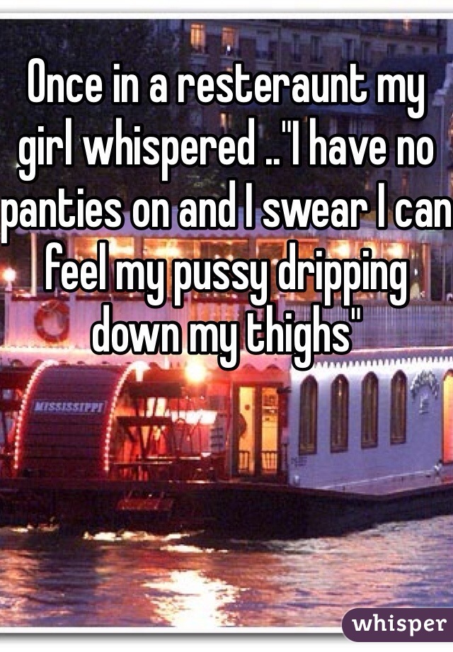 Once in a resteraunt my girl whispered .."I have no panties on and I swear I can feel my pussy dripping down my thighs"