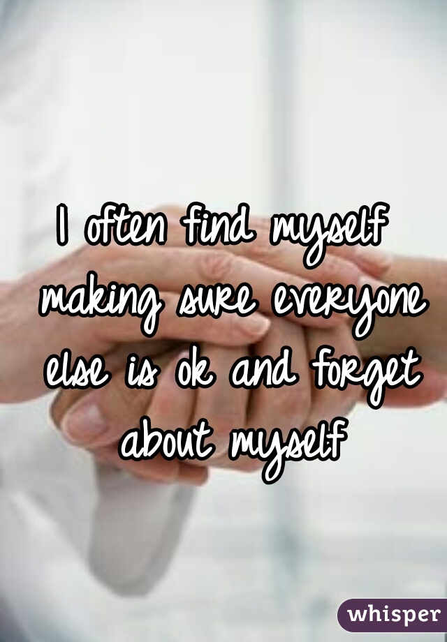 I often find myself making sure everyone else is ok and forget about myself