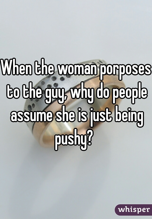 When the woman porposes to the guy, why do people assume she is just being pushy?  