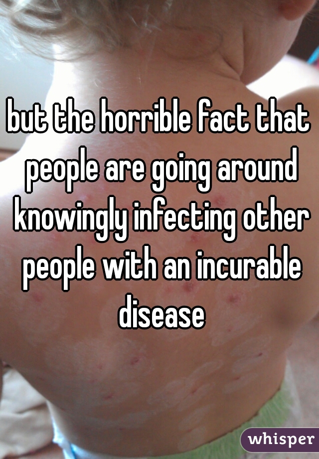 but the horrible fact that people are going around knowingly infecting other people with an incurable disease
