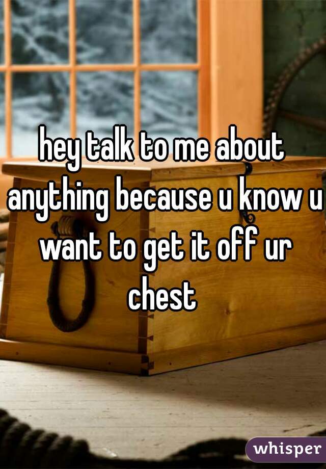 hey talk to me about anything because u know u want to get it off ur chest 