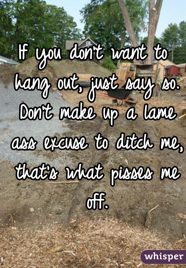 If you don't want to hang out, just say so. Don't make up a lame ass excuse to ditch me, that's what pisses me off.