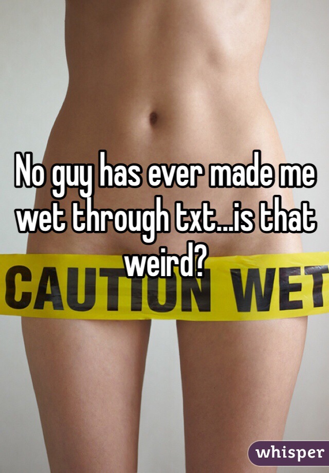 No guy has ever made me wet through txt...is that weird?