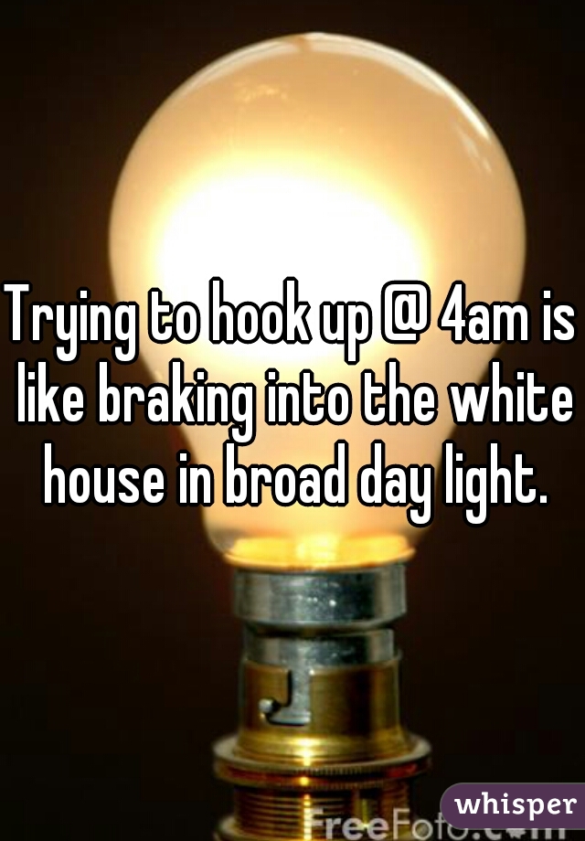 Trying to hook up @ 4am is like braking into the white house in broad day light.