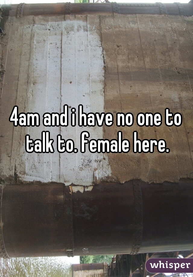 4am and i have no one to talk to. female here.