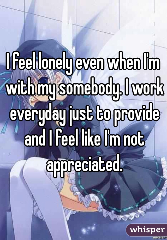 I feel lonely even when I'm with my somebody. I work everyday just to provide and I feel like I'm not appreciated.