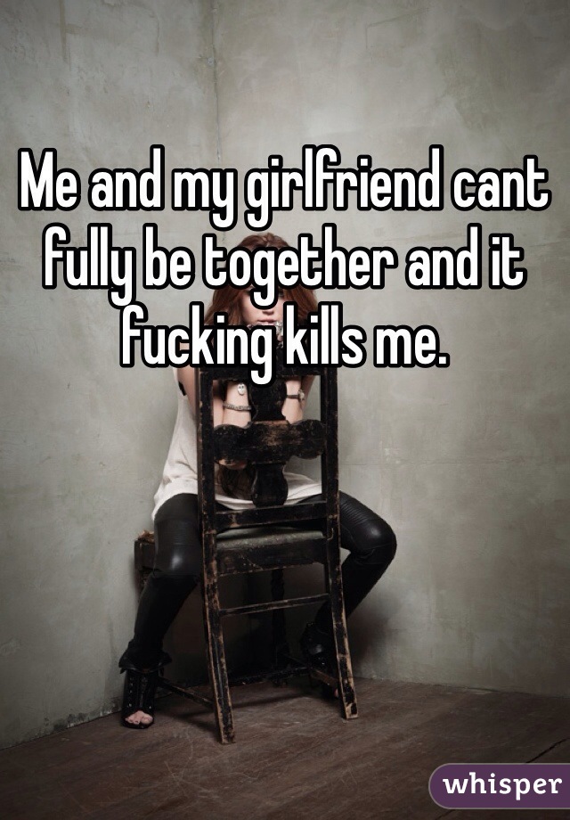 Me and my girlfriend cant fully be together and it fucking kills me. 