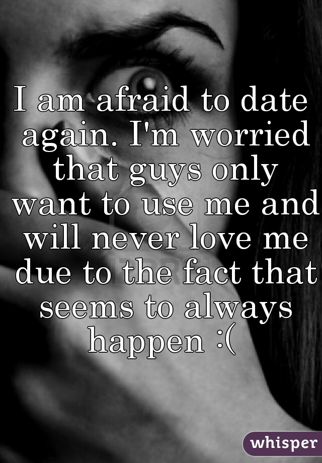 I am afraid to date again. I'm worried that guys only want to use me and will never love me due to the fact that seems to always happen :( 
