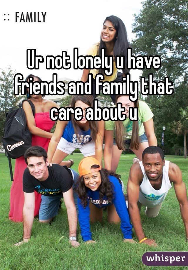 Ur not lonely u have friends and family that care about u  